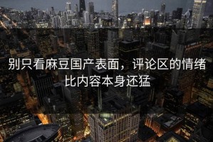 别只看麻豆国产表面，评论区的情绪比内容本身还猛