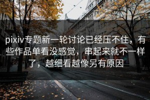 pixiv专题新一轮讨论已经压不住，有些作品单看没感觉，串起来就不一样了，越细看越像另有原因