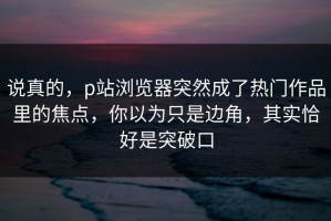 说真的，p站浏览器突然成了热门作品里的焦点，你以为只是边角，其实恰好是突破口