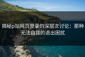 揭秘p站网页登录的深层次讨论：那种无法自拔的退出困扰