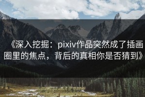 《深入挖掘：pixiv作品突然成了插画圈里的焦点，背后的真相你是否猜到》