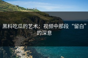黑料吃瓜的艺术：视频中那段“留白”的深意