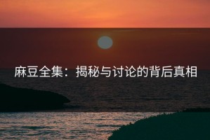麻豆全集：揭秘与讨论的背后真相