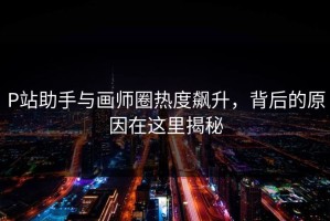 P站助手与画师圈热度飙升，背后的原因在这里揭秘