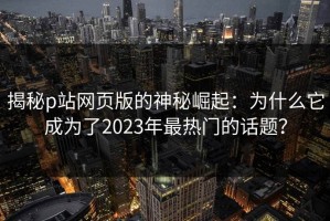 揭秘p站网页版的神秘崛起：为什么它成为了2023年最热门的话题？