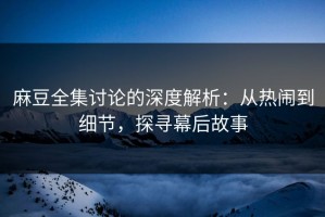 麻豆全集讨论的深度解析：从热闹到细节，探寻幕后故事