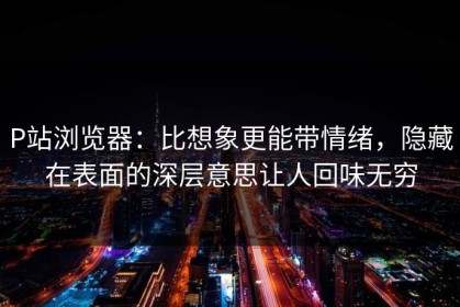 P站浏览器：比想象更能带情绪，隐藏在表面的深层意思让人回味无穷