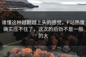 谁懂这种越翻越上头的感觉，P站热度确实压不住了，这次的后劲不是一般的大