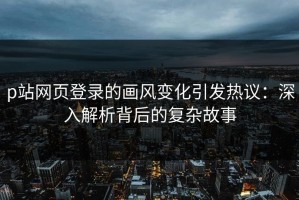 p站网页登录的画风变化引发热议：深入解析背后的复杂故事