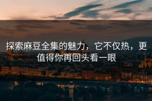 探索麻豆全集的魅力，它不仅热，更值得你再回头看一眼