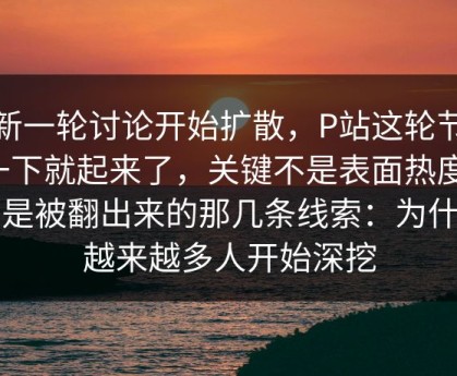 最新一轮讨论开始扩散，P站这轮节奏一下就起来了，关键不是表面热度，而是被翻出来的那几条线索：为什么越来越多人开始深挖