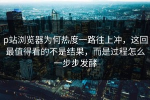 p站浏览器为何热度一路往上冲，这回最值得看的不是结果，而是过程怎么一步步发酵