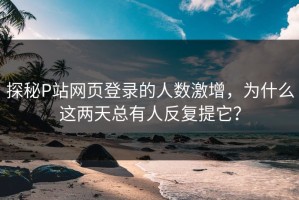 探秘P站网页登录的人数激增，为什么这两天总有人反复提它？