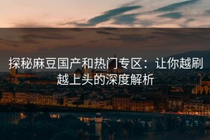 探秘麻豆国产和热门专区：让你越刷越上头的深度解析