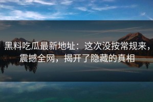 黑料吃瓜最新地址：这次没按常规来，震撼全网，揭开了隐藏的真相