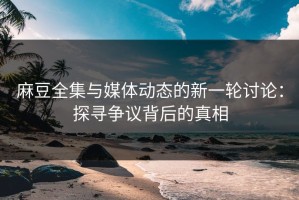 麻豆全集与媒体动态的新一轮讨论：探寻争议背后的真相