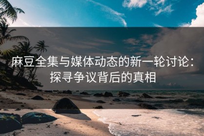 麻豆全集与媒体动态的新一轮讨论：探寻争议背后的真相