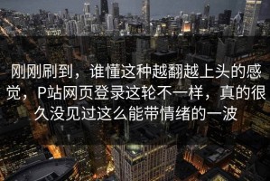 刚刚刷到，谁懂这种越翻越上头的感觉，P站网页登录这轮不一样，真的很久没见过这么能带情绪的一波