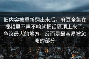 旧内容被重新翻出来后，麻豆全集在视频里不声不响就把话题顶上来了，争议最大的地方，反而是最容易被忽略的部分