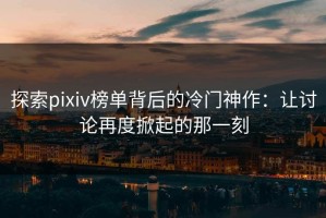 探索pixiv榜单背后的冷门神作：让讨论再度掀起的那一刻