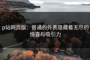 p站网页版：普通的外表隐藏着无尽的惊喜与吸引力
