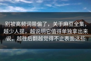 别被高频词带偏了，关于麻豆全集，越少人提，越说明它值得单独拿出来说，越往后翻越觉得不止表面这些