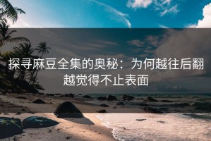 探寻麻豆全集的奥秘：为何越往后翻越觉得不止表面