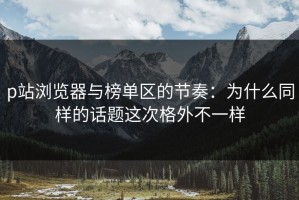 p站浏览器与榜单区的节奏：为什么同样的话题这次格外不一样