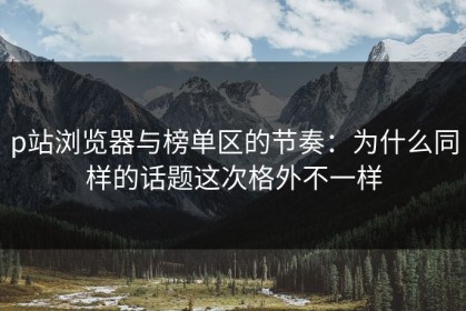 p站浏览器与榜单区的节奏：为什么同样的话题这次格外不一样