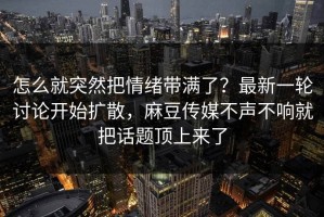 怎么就突然把情绪带满了？最新一轮讨论开始扩散，麻豆传媒不声不响就把话题顶上来了
