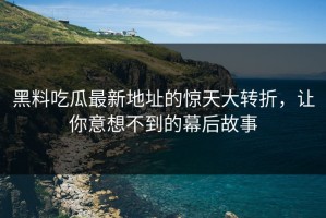 黑料吃瓜最新地址的惊天大转折，让你意想不到的幕后故事