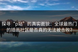 探寻“p站”的真实面貌：全球最热门的插画社区是否真的无法被击败？