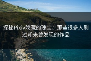 探秘Pixiv隐藏的瑰宝：那些很多人刷过却未曾发现的作品