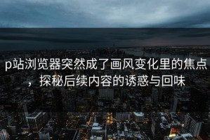 p站浏览器突然成了画风变化里的焦点，探秘后续内容的诱惑与回味