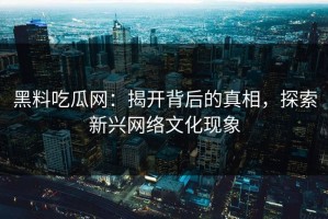黑料吃瓜网：揭开背后的真相，探索新兴网络文化现象
