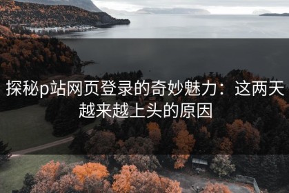 探秘p站网页登录的奇妙魅力：这两天越来越上头的原因