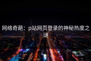 网络奇葩：p站网页登录的神秘热度之谜