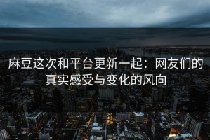 麻豆这次和平台更新一起：网友们的真实感受与变化的风向