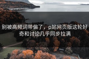 别被高频词带偏了，p站网页版这轮好奇和讨论几乎同步拉满