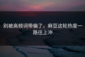 别被高频词带偏了，麻豆这轮热度一路往上冲