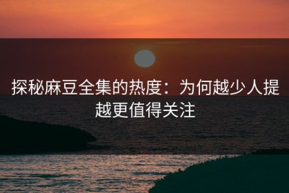 探秘麻豆全集的热度：为何越少人提越更值得关注