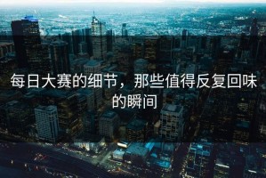 每日大赛的细节，那些值得反复回味的瞬间