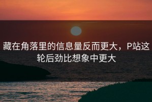 藏在角落里的信息量反而更大，P站这轮后劲比想象中更大