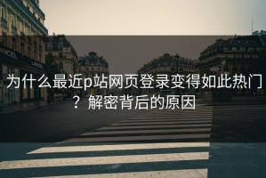 为什么最近p站网页登录变得如此热门？解密背后的原因