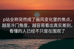 p站全称突然成了画风变化里的焦点，越是冷门角度，越容易看出真实差别，看懂的人已经不只是在围观了