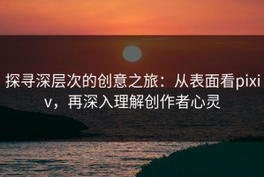 探寻深层次的创意之旅：从表面看pixiv，再深入理解创作者心灵
