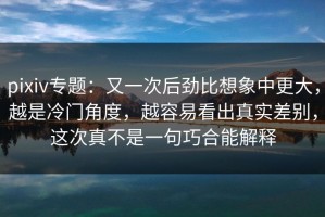 pixiv专题：又一次后劲比想象中更大，越是冷门角度，越容易看出真实差别，这次真不是一句巧合能解释