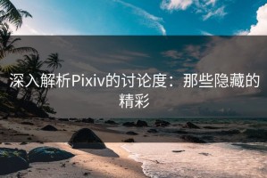 深入解析Pixiv的讨论度：那些隐藏的精彩
