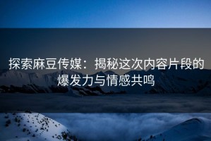 探索麻豆传媒：揭秘这次内容片段的爆发力与情感共鸣