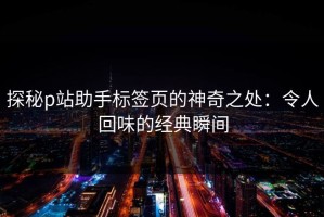 探秘p站助手标签页的神奇之处：令人回味的经典瞬间